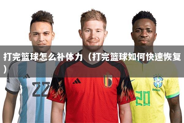 打完篮球怎么补体力（打完篮球如何快速恢复）