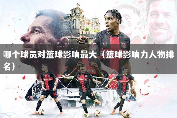 哪个球员对篮球影响最大（篮球影响力人物排名）