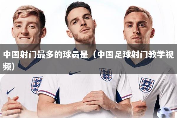 中国射门最多的球员是（中国足球射门教学视频）